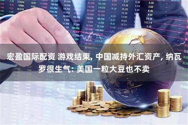 宏盈国际配资 游戏结束, 中国减持外汇资产, 纳瓦罗很生气: 美国一粒大豆也不卖
