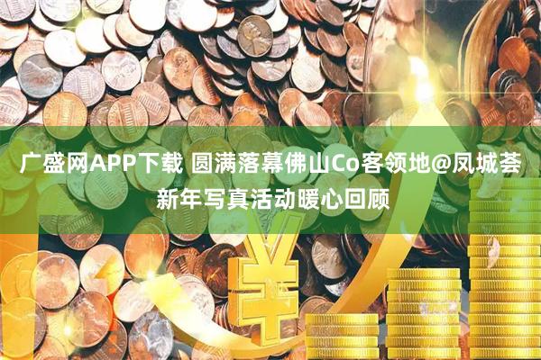 广盛网APP下载 圆满落幕佛山Co客领地@凤城荟 新年写真活动暖心回顾