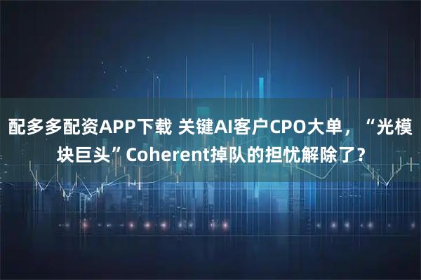 配多多配资APP下载 关键AI客户CPO大单，“光模块巨头”Coherent掉队的担忧解除了？